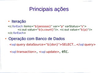 Principais ações

    ●    Iteração
    <c:forEach items="${pessoas}" var="p" varStatus="s">
           <c:out value="${s.count}"/>. <c:out value="${p}"/>
    </c:forEach>
●   Operação com Banco de Dados
     <sql:query dataSource="${dsn}">SELECT...</sql:query>

        <sql:transaction>, <sql:update>,   etc.
 