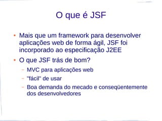 O que é JSF

●   Mais que um framework para desenvolver
    aplicações web de forma ágil, JSF foi
    incorporado ao especificação J2EE
●   O que JSF trás de bom?
    –   MVC para aplicações web
    –   "fácil" de usar
    –   Boa demanda do mecado e conseqüentemente
        dos desenvolvedores
 