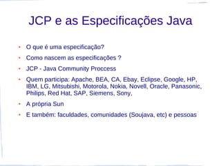 JCP e as Especificações Java
●   O que é uma especificação?
●   Como nascem as especificações ?
●   JCP - Java Community Proccess
●   Quem participa: Apache, BEA, CA, Ebay, Eclipse, Google, HP,
    IBM, LG, Mitsubishi, Motorola, Nokia, Novell, Oracle, Panasonic,
    Philips, Red Hat, SAP, Siemens, Sony,
●   A própria Sun
●   E também: faculdades, comunidades (Soujava, etc) e pessoas
 