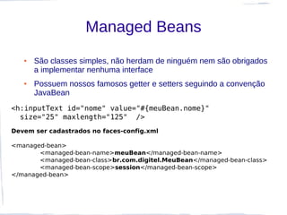 Managed Beans
   ●   São classes simples, não herdam de ninguém nem são obrigados
       a implementar nenhuma interface
   ●   Possuem nossos famosos getter e setters seguindo a convenção
       JavaBean
<h:inputText id="nome" value="#{meuBean.nome}"
  size="25" maxlength="125" />
Devem ser cadastrados no faces-config.xml

<managed-bean>
       <managed-bean-name>meuBean</managed-bean-name>
       <managed-bean-class>br.com.digitel.MeuBean</managed-bean-class>
       <managed-bean-scope>session</managed-bean-scope>
</managed-bean>
 
