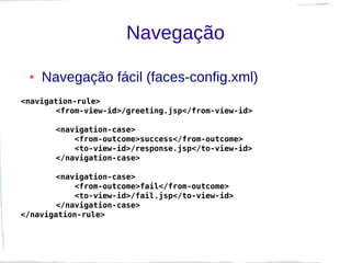 Navegação

 ●   Navegação fácil (faces-config.xml)
<navigation-rule>
       <from-view-id>/greeting.jsp</from-view-id>

       <navigation-case>
           <from-outcome>success</from-outcome>
           <to-view-id>/response.jsp</to-view-id>
       </navigation-case>

       <navigation-case>
           <from-outcome>fail</from-outcome>
           <to-view-id>/fail.jsp</to-view-id>
       </navigation-case>
</navigation-rule>
 