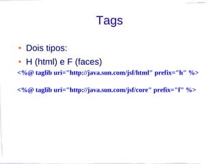 Tags

●   Dois tipos:
●   H (html) e F (faces)
<%@ taglib uri="http://java.sun.com/jsf/html" prefix="h" %>

<%@ taglib uri="http://java.sun.com/jsf/core" prefix="f" %>
 