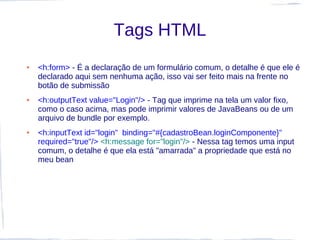 Tags HTML
●   <h:form> - É a declaração de um formulário comum, o detalhe é que ele é
    declarado aqui sem nenhuma ação, isso vai ser feito mais na frente no
    botão de submissão
●   <h:outputText value="Login"/> - Tag que imprime na tela um valor fixo,
    como o caso acima, mas pode imprimir valores de JavaBeans ou de um
    arquivo de bundle por exemplo.
●   <h:inputText id="login" binding="#{cadastroBean.loginComponente}"
    required="true"/> <h:message for="login"/> - Nessa tag temos uma input
    comum, o detalhe é que ela está "amarrada" a propriedade que está no
    meu bean
 