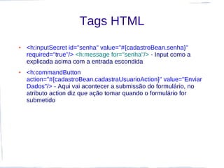 Tags HTML
●   <h:inputSecret id="senha" value="#{cadastroBean.senha}"
    required="true"/> <h:message for="senha"/> - Input como a
    explicada acima com a entrada escondida
●   <h:commandButton
    action="#{cadastroBean.cadastraUsuarioAction}" value="Enviar
    Dados"/> - Aqui vai acontecer a submissão do formulário, no
    atributo action diz que ação tomar quando o formulário for
    submetido
 