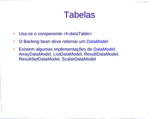 Tabelas
●   Usa-se o componente <h:dataTable>
●   O Backing bean deve retornar um DataModel
●   Existem algumas implementações de DataModel:
    ArrayDataModel, ListDataModel, ResultDataModel,
    ResultSetDataModel, ScalarDataModel
 