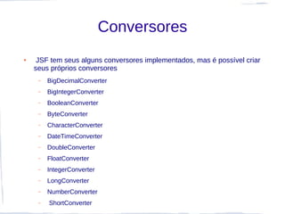 Conversores
●    JSF tem seus alguns conversores implementados, mas é possível criar
    seus próprios conversores
     –   BigDecimalConverter
     –   BigIntegerConverter
     –   BooleanConverter
     –   ByteConverter
     –   CharacterConverter
     –   DateTimeConverter
     –   DoubleConverter
     –   FloatConverter
     –   IntegerConverter
     –   LongConverter
     –   NumberConverter
     –   ShortConverter
 