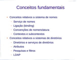 Conceitos fundamentais
●   Conceitos relativos a sistema de nomes
     –   Serviço de nomes
     –   Ligação (binding)
     –   Convenções de nomenclatura
     –   Contextos e subcontextos
●   Conceitos relativos a sistemas de diretórios
     –   Diretórios e serviços de diretórios
     –   Atributos
     –   Pesquisas e filtros
     –   LDAP
 