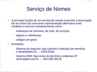 Serviço de Nomes
●   A principal função de um serviço de nomes é permitir a associação
    de um nome (ou uma outra representação alternativa mais
    simples) a recursos computacionais como
     –   endereços de memória, de rede, de serviços
     –   objetos e referências
     –   códigos em geral
●   Exemplos:
     –   Sistema de arquivos: liga caminho a bloco(s) de memória:
         c:tempdados.txt → 16A0:0C00
     –   Sistema DNS: liga nome de domínio a endereço IP:
         www.digitel.com.br → 200.198.105.35
 