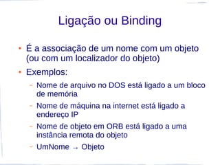 Ligação ou Binding

●   É a associação de um nome com um objeto
    (ou com um localizador do objeto)
●   Exemplos:
    –   Nome de arquivo no DOS está ligado a um bloco
        de memória
    –   Nome de máquina na internet está ligado a
        endereço IP
    –   Nome de objeto em ORB está ligado a uma
        instância remota do objeto
    –   UmNome → Objeto
 