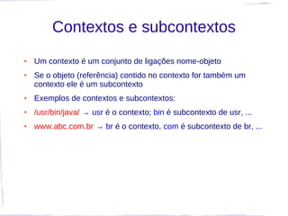 Contextos e subcontextos
●   Um contexto é um conjunto de ligações nome-objeto
●   Se o objeto (referência) contido no contexto for também um
    contexto ele é um subcontexto
●   Exemplos de contextos e subcontextos:
●   /usr/bin/java/ → usr é o contexto; bin é subcontexto de usr, ...
●   www.abc.com.br → br é o contexto, com é subcontexto de br, ...
 