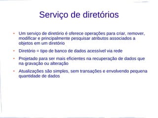 Serviço de diretórios
●   Um serviço de diretório é oferece operações para criar, remover,
    modificar e principalmente pesquisar atributos associados a
    objetos em um diretório
●   Diretório = tipo de banco de dados acessível via rede
●   Projetado para ser mais eficientes na recuperação de dados que
    na gravação ou alteração
●   Atualizações são simples, sem transações e envolvendo pequena
    quantidade de dados
 