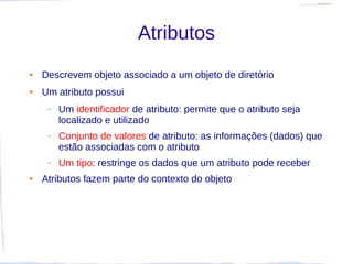 Atributos
●   Descrevem objeto associado a um objeto de diretório
●   Um atributo possui
     –   Um identificador de atributo: permite que o atributo seja
         localizado e utilizado
     –   Conjunto de valores de atributo: as informações (dados) que
         estão associadas com o atributo
     –   Um tipo: restringe os dados que um atributo pode receber
●   Atributos fazem parte do contexto do objeto
 