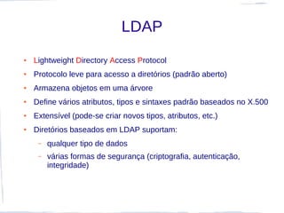 LDAP
●   Lightweight Directory Access Protocol
●   Protocolo leve para acesso a diretórios (padrão aberto)
●   Armazena objetos em uma árvore
●   Define vários atributos, tipos e sintaxes padrão baseados no X.500
●   Extensível (pode-se criar novos tipos, atributos, etc.)
●   Diretórios baseados em LDAP suportam:
     –   qualquer tipo de dados
     –   várias formas de segurança (criptografia, autenticação,
         integridade)
 