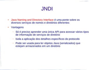 JNDI
●   Java Naming and Directory Interface é uma ponte sobre os
    diversos serviços de nomes e diretórios diferentes
●   Vantagens
     –   Só é preciso aprender uma única API para acessar vários tipos
         de informação de serviços de diretório
     –   Isola a aplicação dos detalhes específicos do protocolo
     –   Pode ser usada para ler objetos Java (serializados) que
         estejam armazenados em um diretório
 