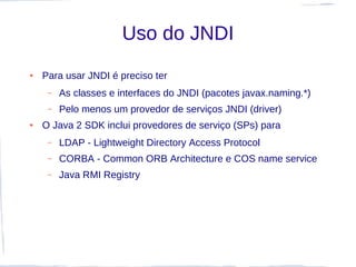 Uso do JNDI
●   Para usar JNDI é preciso ter
     –   As classes e interfaces do JNDI (pacotes javax.naming.*)
     –   Pelo menos um provedor de serviços JNDI (driver)
●   O Java 2 SDK inclui provedores de serviço (SPs) para
     –   LDAP - Lightweight Directory Access Protocol
     –   CORBA - Common ORB Architecture e COS name service
     –   Java RMI Registry
 