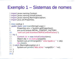 Exemplo 1 – Sistemas de nomes
1:import javax.naming.Context;
2:import javax.naming.InitialContext;
3:import javax.naming.NamingException;
4:import java.util.Properties;
5:
6:class Lookup {
7: public static void main(String[] args) {
8:        Properties env = System.getProperties();
9:        env.put(Context.INITIAL_CONTEXT_FACTORY,
10:       "com.sun.jndi.fscontext.RefFSContextFactory");
11: try {
12:       Context ctx = new InitialContext(env);
13:       Object obj = ctx.lookup(args[0]);
14:       System.out.println(args[0]+" esta ligado a: " + obj);
15:       ctx.close();
16: } catch (NamingException e) {
17:       System.err.println("Não achei "+args[0]+": "+e);
18: }
19: }
20:}
 