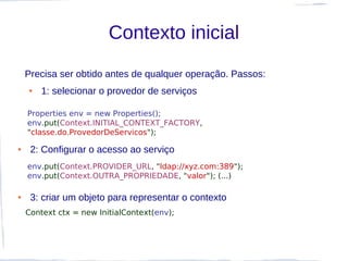 Contexto inicial
    Precisa ser obtido antes de qualquer operação. Passos:
    ●   1: selecionar o provedor de serviços

    Properties env = new Properties();
    env.put(Context.INITIAL_CONTEXT_FACTORY,
    "classe.do.ProvedorDeServicos");

●    2: Configurar o acesso ao serviço
    env.put(Context.PROVIDER_URL, "ldap://xyz.com:389");
    env.put(Context.OUTRA_PROPRIEDADE, "valor"); (...)

●    3: criar um objeto para representar o contexto
    Context ctx = new InitialContext(env);
 