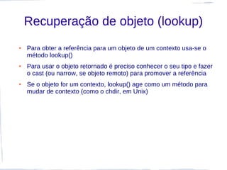 Recuperação de objeto (lookup)
●   Para obter a referência para um objeto de um contexto usa-se o
    método lookup()
●   Para usar o objeto retornado é preciso conhecer o seu tipo e fazer
    o cast (ou narrow, se objeto remoto) para promover a referência
●   Se o objeto for um contexto, lookup() age como um método para
    mudar de contexto (como o chdir, em Unix)
 