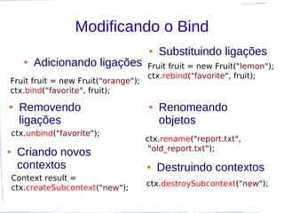 Modificando o Bind
                                     ●   Substituindo ligações
       ●   Adicionando ligações      Fruit fruit = new Fruit("lemon");
                                     ctx.rebind("favorite", fruit);
Fruit fruit = new Fruit("orange");
ctx.bind("favorite", fruit);
●     Removendo                      ●   Renomeando
      ligações                           objetos
    ctx.unbind("favorite");
                                     ctx.rename("report.txt",
                                      "old_report.txt");
●    Criando novos
     contextos                       ●   Destruindo contextos
    Context result =
                                     ctx.destroySubcontext("new");
    ctx.createSubcontext("new");
 