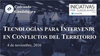 TECNOLOGÍAS PARA INTERVENIR
EN CONFLICTOS DEL TERRITORIO
4 de noviembre, 2016
Codeando
Guadalajara @InxGDL
 