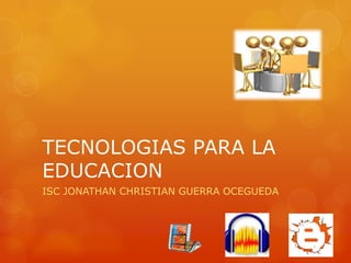 TECNOLOGIAS PARA LA
EDUCACION
ISC JONATHAN CHRISTIAN GUERRA OCEGUEDA
 