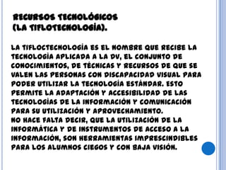La tifloctecnología es el nombre que recibe la
tecnología aplicada a la DV, el conjunto de
conocimientos, de técnicas y recursos de que se
valen las personas con discapacidad visual para
poder utilizar la tecnología estándar. Esto
permite la adaptación y accesibilidad de las
tecnologías de la información y comunicación
para su utilización y aprovechamiento.
No hace falta decir, que la utilización de la
informática y de instrumentos de acceso a la
información, son herramientas imprescindibles
para los alumnos ciegos y con baja visión.
RECURSOS TECNOLÓGICOS
(LA TIFLOTECNOLOGÍA).
 