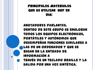 PRINCIPALES MATERIALES
QUE SE UTILIZAN HOY EN
DIA:
ANOTADORES PARLANTES.
Dentro de este grupo se engloban
todos los equipos electrónicos,
portátiles y autónomos que
desempeñan funciones similares a
las de un ordenador y que se
basan en la entrada de
información a
través de un teclado Braille y la
salida por una voz sintética.
 