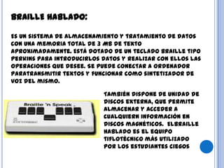 BRAILLE HABLADO:
Es un sistema de almacenamiento y tratamiento de datos
con una memoria total de 3 MB de texto
aproximadamente. Está dotado de un teclado braille tipo
Perkins para introducirlos datos y realizar con ellos las
operaciones que desee. Se puede conectar a ordenador
paratransmitir textos y funcionar como sintetizador de
voz del mismo.
También dispone de unidad de
discos externa, que permite
almacenar y acceder a
cualquiern información en
discos magnéticos. ElBraille
Hablado es el equipo
tiflotécnico más utilizado
por los estudiantes ciegos
 