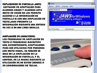 EXPLORADOR DE PANTALLA JAWS:
Software de adaptación para
alumnos ciegos y alumnos cuyo
resto de visión no les permite
acceder a la información en
pantalla ni con una ampliación de
texto.Jaws presenta la
información mediante una síntesis
de voz o en una línea braille.
AMPLIACIÓN DE CARACTERES:
Los programas de ampliación de
texto o programas macrotipo
son, evidentemente, adaptaciones
para ser utilizadas por personas
con resto visual. Su función se
basa en la ampliación de la
información en pantalla, y el
control de la misma mediante la
utilización de un ratón (Mouse) o
de combinaciones de teclas.
 