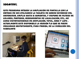 ZOOMTEXT.
Este programa integra la ampliación de pantalla con la
síntesis de voz utilizando la tarjeta de sonido estándar del
ordenador. Amplia hasta 16 aumentos, y dispone de filtros de
colores, punteros, herramientas de localización, etc., así
como distintasformas de ampliación, total, área y lupa .
Actualmente está disponible la versión 9.0 que se puede
descargar gratuitamente, para prueba, de la dirección del
fabricante
 