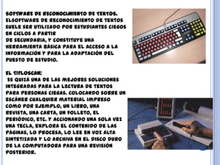 SOFTWARE DE RECONOCIMIENTO DE TEXTOS.
Elsoftware de reconocimiento de textos
suele ser utilizado por estudiantes ciegos
en ciclos a partir
de secundaria, y constituye una
herramienta básica para el acceso a la
información y para la adaptación del
puesto de estudio.
EL TIFLOSCAN:
Es quizá una de las mejores soluciones
integradas para la lectura de textos
para personas ciegas. Colocando sobre un
escáner cualquier material impreso
como por ejemplo, un libro, una
revista, una carta, un folleto, el
periódico, etc. y accionando una sola vez
una tecla, explora el contenido de las
páginas, lo procesa, lo lee en voz alta
sintetizada y lo archiva en el disco duro
de la computadora para una revisión
posterior.
 