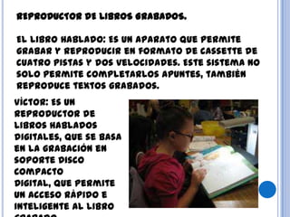 REPRODUCTOR DE LIBROS GRABADOS.
El libro Hablado: Es un aparato que permite
grabar y reproducir en formato de cassette de
cuatro pistas y dos velocidades. Este sistema no
solo permite completarlos apuntes, también
reproduce textos grabados.
Víctor: Es un
reproductor de
libros hablados
digitales, que se basa
en la grabación en
soporte Disco
Compacto
Digital, que permite
un acceso rápido e
inteligente al libro
 