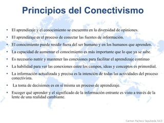 Principios del Conectivismo El aprendizaje y el conocimiento se encuentra en la diversidad de opiniones.  El aprendizaje es el proceso de conectar las fuentes de información.  El conocimiento puede residir fuera del ser humano y en los humanos que aprenden.  La capacidad de aumentar el conocimiento es más importante que lo que ya se sabe.  Es necesario nutrir y mantener las conexiones para facilitar el aprendizaje continuo  La habilidad para ver las conexiones entre los campos, ideas y conceptos es primordial.  La información actualizada y precisa es la intención de todas las actividades del proceso conectivista. La toma de decisiones es en sí misma un proceso de aprendizaje.  Escoger qué aprender y el significado de la información entrante es visto a través de la lente de una realidad cambiante. 