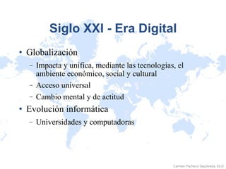 Siglo XXI - Era Digital Globalización Impacta y unifica, mediante las tecnologías, el ambiente económico, social y cultural Acceso universal Cambio mental y de actitud Evolución informática Universidades y computadoras 