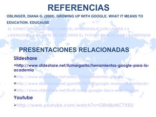 PRESENTACIONES RELACIONADAS Slideshare http://www.slideshare.net/lizmargarita/herramientas-google-para-la-academia http://www.slideshare.net/aney77/herramientas-google http://www.slideshare.net/guest419d754/google-reader-presentacin-tic http://www.slideshare.net/lhuff/using-google-docs-with-blogger Youtube http://www.youtube.com/watch?v=OBh8bMC7XEU OBLINGER, DIANA G. (2008). GROWING UP WITH GOOGLE.  WHAT IT MEANS TO EDUCATION.  EDUCAUSE   EL CONECTIVISMO: CONECTANDO EL APRENDIZAJE CON LA WEB 2.0  LIDERAZGO 2.0: EL ARTE DE EXPLORAR EL FUTURO EN BUSCA DE LA EMERGENCIA REFERENCIAS 