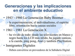 Generaciones y las implicaciones en el ambiente educativo 1943 - 1960 La Generación Baby Boomer la experimentación, el individualismo, el espíritu libre, orientación hacia causas sociales 1961 - 1981 La Generación X ha vivido de todo: desde las televisiones en blanco y negro hasta los LCD más nítido, ha jugado canicas, a la cuerda, ping pong, Atari y también PlayStation. Inmigrantes Digitales Deben convertirse en proveedores de la Sabiduría Digital 