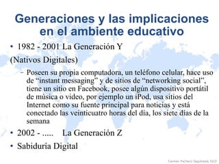 Generaciones y las implicaciones en el ambiente educativo 1982 - 2001 La Generación Y  (Nativos Digitales) Poseen su propia computadora, un teléfono celular, hace uso de “instant messaging” y de sitios de “networking social”, tiene un sitio en Facebook, posee algún dispositivo portátil de música o video, por ejemplo un iPod, usa sitios del Internet como su fuente principal para noticias y está conectado las veinticuatro horas del día, los siete días de la semana 2002 - .....    La Generación Z Sabiduría Digital 