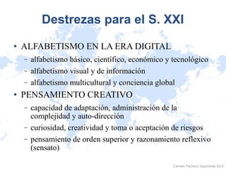 Destrezas para el S. XXI ALFABETISMO EN LA ERA DIGITAL  alfabetismo básico, científico, económico y tecnológico  alfabetismo visual y de información  alfabetismo multicultural y conciencia global  PENSAMIENTO CREATIVO  capacidad de adaptación, administración de la complejidad y auto-dirección  curiosidad, creatividad y toma o aceptación de riesgos  pensamiento de orden superior y razonamiento reflexivo (sensato)  