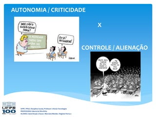 AUTONOMIA / CRITICIDADE
X
CONTROLE / ALIENAÇÃO
UFPR / PPGE. Disciplina: Escola, Professor e Novas Tecnologias
PROFESSORA: Gláucia da Silva Brito
ALUNAS: Cássia Araujo e Souza / Marciane Mendes / Regiane Porrua /
 