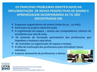 OS PRINCIPAIS PROBLEMAS IDENTIFICADOS NA
IMPLEMENTAÇÃO DE NOVAS PERSPECTIVAS DE ENSINO E
APRENDIZAGEM INCORPORANDO AS TIC SÃO
ENCONTRADOS EM:
 Esquemas organizativos do ensino (aulas de 45 – 50 min);
 Restrições da própria administração;
 A organização do espaço – acesso aos computadores, número de
estudantes por sala de aula;
 Os sistemas de formação permanente dos professores que
impedem a mudança educativa;
 As restrições na organização de espaço e tempo;
 A falta de motivação dos professores para introduzir novos
métodos;
 A pouca autonomia de professores e alunos.
UFPR / PPGE. Disciplina: Escola, Professor e Novas Tecnologias
PROFESSORA: Gláucia da Silva Brito
ALUNAS: Cássia Araujo e Souza / Marciane Mendes / Regiane Porrua /
 
