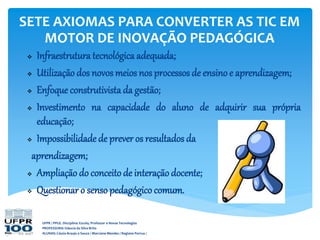 UFPR / PPGE. Disciplina: Escola, Professor e Novas Tecnologias
PROFESSORA: Gláucia da Silva Brito
ALUNAS: Cássia Araujo e Souza / Marciane Mendes / Regiane Porrua /
SETE AXIOMAS PARA CONVERTER AS TIC EM
MOTOR DE INOVAÇÃO PEDAGÓGICA
 Infraestrutura tecnológica adequada;
 Utilização dos novos meios nos processos de ensinoe aprendizagem;
 Enfoque construtivista da gestão;
 Investimento na capacidade do aluno de adquirir sua própria
educação;
 Impossibilidade de prever os resultados da
aprendizagem;
 Ampliação do conceito de interação docente;
 Questionar o sensopedagógico comum.
 