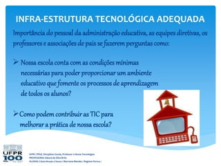 UFPR / PPGE. Disciplina: Escola, Professor e Novas Tecnologias
PROFESSORA: Gláucia da Silva Brito
ALUNAS: Cássia Araujo e Souza / Marciane Mendes / Regiane Porrua /
INFRA-ESTRUTURA TECNOLÓGICA ADEQUADA
Importância do pessoal da administração educativa, as equipes diretivas, os
professores e associações de pais se fazeremperguntas como:
 Nossa escolaconta comas condições mínimas
necessáriaspara poder proporcionar um ambiente
educativo que fomente os processos de aprendizagem
de todos os alunos?
Como podemcontribuiras TIC para
melhorar a prática de nossa escola?
 