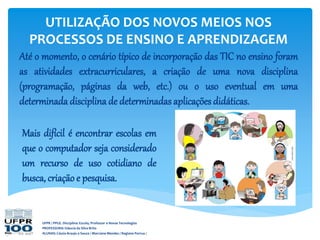UFPR / PPGE. Disciplina: Escola, Professor e Novas Tecnologias
PROFESSORA: Gláucia da Silva Brito
ALUNAS: Cássia Araujo e Souza / Marciane Mendes / Regiane Porrua /
UTILIZAÇÃO DOS NOVOS MEIOS NOS
PROCESSOS DE ENSINO E APRENDIZAGEM
Até o momento, o cenário típico de incorporação das TIC no ensino foram
as atividades extracurriculares, a criação de uma nova disciplina
(programação, páginas da web, etc.) ou o uso eventual em uma
determinada disciplina de determinadas aplicações didáticas.
Mais difícil é encontrar escolas em
que o computador seja considerado
um recurso de uso cotidiano de
busca, criação e pesquisa.
 