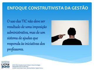 UFPR / PPGE. Disciplina: Escola, Professor e Novas Tecnologias
PROFESSORA: Gláucia da Silva Brito
ALUNAS: Cássia Araujo e Souza / Marciane Mendes / Regiane Porrua /
O uso das TIC não deve ser
resultado de uma imposição
administrativa, mas de um
sistema de ajudas que
responda às iniciativas dos
professores.
ENFOQUE CONSTRUTIVISTA DA GESTÃO
 