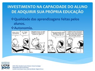 UFPR / PPGE. Disciplina: Escola, Professor e Novas Tecnologias
PROFESSORA: Gláucia da Silva Brito
ALUNAS: Cássia Araujo e Souza / Marciane Mendes / Regiane Porrua /
INVESTIMENTO NA CAPACIDADE DO ALUNO
DE ADQUIRIR SUA PRÓPRIA EDUCAÇÃO
Qualidade das aprendizagens feitas pelos
alunos.
Autonomia.
 