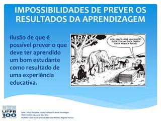 UFPR / PPGE. Disciplina: Escola, Professor e Novas Tecnologias
PROFESSORA: Gláucia da Silva Brito
ALUNAS: Cássia Araujo e Souza / Marciane Mendes / Regiane Porrua /
IMPOSSIBILIDADES DE PREVER OS
RESULTADOS DA APRENDIZAGEM
Ilusão de que é
possível prever o que
deve ter aprendido
um bom estudante
como resultado de
uma experiência
educativa.
 