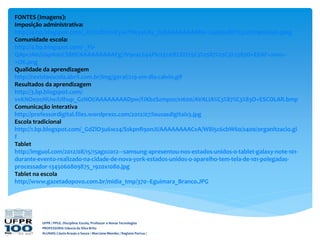 UFPR / PPGE. Disciplina: Escola, Professor e Novas Tecnologias
PROFESSORA: Gláucia da Silva Brito
ALUNAS: Cássia Araujo e Souza / Marciane Mendes / Regiane Porrua /
FONTES (Imagens):
Imposição administrativa:
http://4.bp.blogspot.com/_A7xLtEmmEyw/THcyeLAy_tI/AAAAAAAAAbk/-24si0suEjY/s320/imposicao.jpeg
Comunidade escola:
http://4.bp.blogspot.com/-_Fb-
QApcsN0/UapNsnCS8HI/AAAAAAAAAFg/JV9e4L694Pk/s320/ELEI%25C3%2587%25C3%2583O+EEAF+2010+-
+OK.png
Qualidade da aprendizagem
http://revistaescola.abril.com.br/img/geral/219-em-dia-calvin.gif
Resultados da aprendizagem
http://3.bp.blogspot.com/-
vvKNOe0oNUw/UIhup_GzNOI/AAAAAAAADpw/fJKbzSzmpso/s1600/AVALIA%C3%87%C3%83O+ESCOLAR.bmp
Comunicação interativa
http://professordigital.files.wordpress.com/2012/07/lousasdigitais3.jpg
Escola tradicional
http://1.bp.blogspot.com/_GdZlO3u6w24/SskpnR9onJI/AAAAAAAACvA/W8I5c6cbW60/s400/organitzacio.gi
f
Tablet
http://imguol.com/2012/08/15/15ago2012---samsung-apresentou-nos-estados-unidos-o-tablet-galaxy-note-101-
durante-evento-realizado-na-cidade-de-nova-york-estados-unidos-o-aparelho-tem-tela-de-101-polegadas-
processador-1345060809875_1920x1080.jpg
Tablet na escola
http://www.gazetadopovo.com.br/midia_tmp/370--Eguimara_Branco.JPG
 
