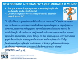 DESCOBRINDO A FERRAMENTA QUE MUDARIA O MUNDO
UFPR / PPGE. Disciplina: Escola, Professor e Novas Tecnologias
PROFESSORA: Gláucia da Silva Brito
ALUNAS: Cássia Araujo e Souza / Marciane Mendes / Regiane Porrua /
“A dificuldade – quase impossibilidade – de tornaras TIC meios de ensino
que melhoremos processose resultadosda aprendizagemse os professores,
diretores, assessorespedagógicos, especialistas em educaçãoe pessoal da
administração não revisaremsua forma de entender como se ensina e como
aprendemas crianças e jovens de hoje emdia; as concepções sobre currículo; o
papel da avaliação; os espaços educativos e a educaçãoescolar. É algo
fundamental para planejare colocarem práticaprojetos educativosque
atualmenterespondamàs necessidades formativas dos alunos.”
(SANCHO: 2006, p.16)
 Por que apesar dos programas, a tecnologia aplicada
a educação ainda é ineficiente?
 Que mudanças são necessárias para que a escola se
beneficie das TIC?
 