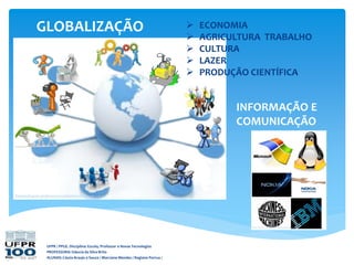 GLOBALIZAÇÃO
UFPR / PPGE. Disciplina: Escola, Professor e Novas Tecnologias
PROFESSORA: Gláucia da Silva Brito
ALUNAS: Cássia Araujo e Souza / Marciane Mendes / Regiane Porrua /
INFORMAÇÃO E
COMUNICAÇÃO
 ECONOMIA
 AGRICULTURA TRABALHO
 CULTURA
 LAZER
 PRODUÇÃO CIENTÍFICA
 