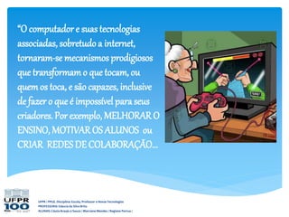 UFPR / PPGE. Disciplina: Escola, Professor e Novas Tecnologias
PROFESSORA: Gláucia da Silva Brito
ALUNAS: Cássia Araujo e Souza / Marciane Mendes / Regiane Porrua /
“O computador e suas tecnologias
associadas, sobretudo a internet,
tornaram-se mecanismos prodigiosos
que transformamo que tocam, ou
quemos toca, e são capazes, inclusive
de fazer o que é impossível paraseus
criadores. Por exemplo, MELHORAR O
ENSINO, MOTIVAROS ALUNOS ou
CRIAR REDES DE COLABORAÇÃO...
 
